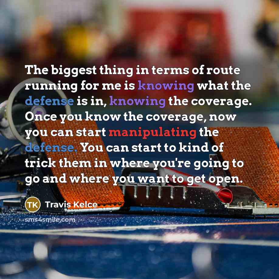 “The biggest thing in terms of route running for me is knowing what the defense is in, knowing the coverage. Once you know the coverage, now you can start manipulating the defense. You can start to kind of trick them in where you're going to go and where you want to get open.” quote by Travis Kelce