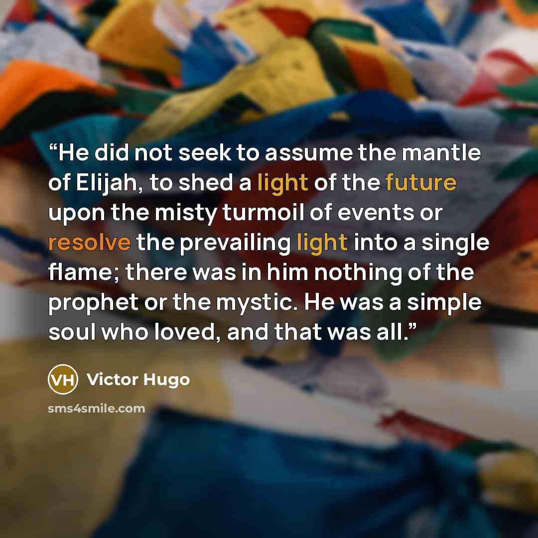 “He did not seek to assume the mantle of Elijah, to shed a light of the future upon the misty turmoil of events or resolve the prevailing light into a single flame; there was in him nothing of the prophet or the mystic. He was a simple soul who loved, and that was all.” quote by Victor Hugo