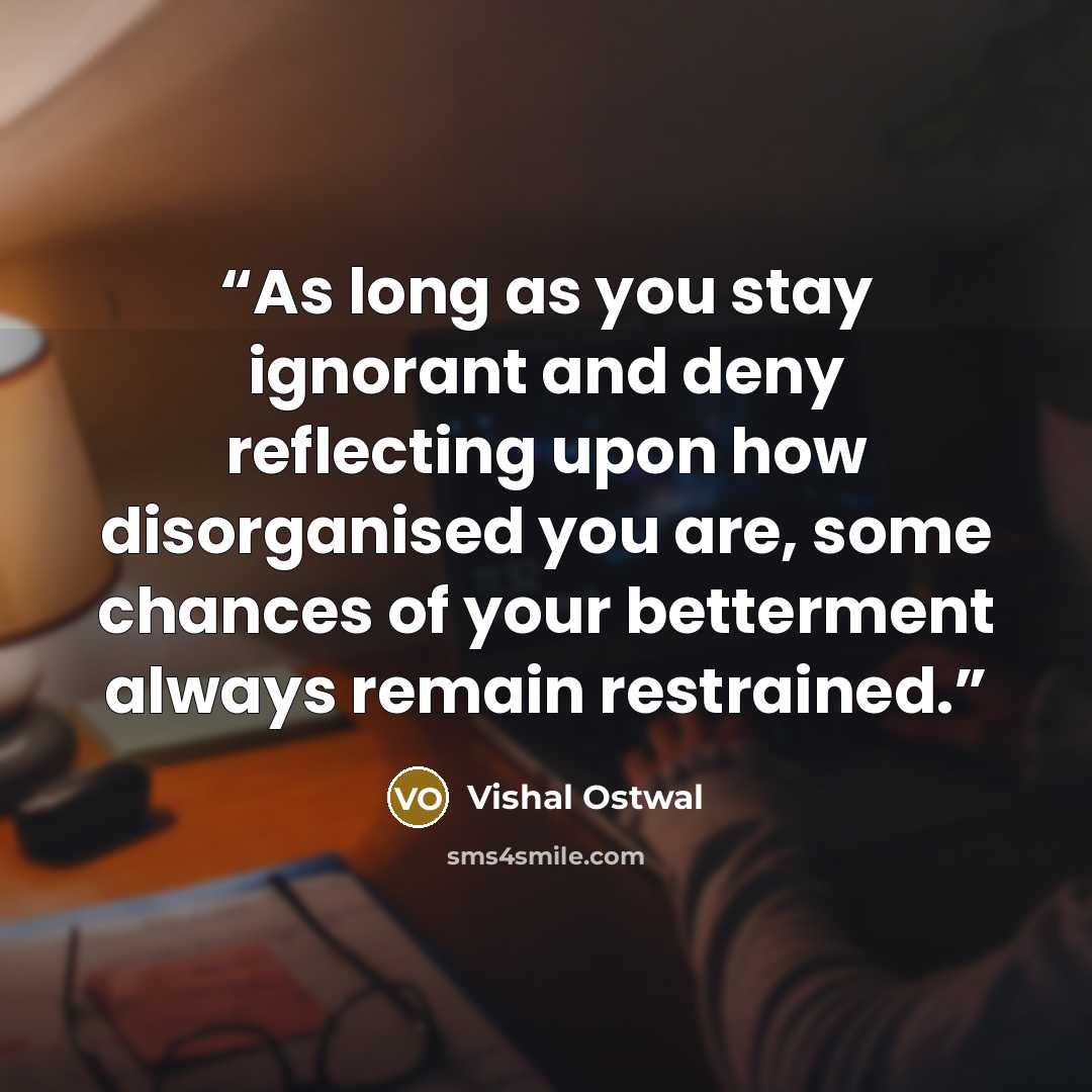 “As long as you stay ignorant and deny reflecting upon how disorganised you are, some chances of your betterment always remain restrained.” quote by Vishal Ostwal