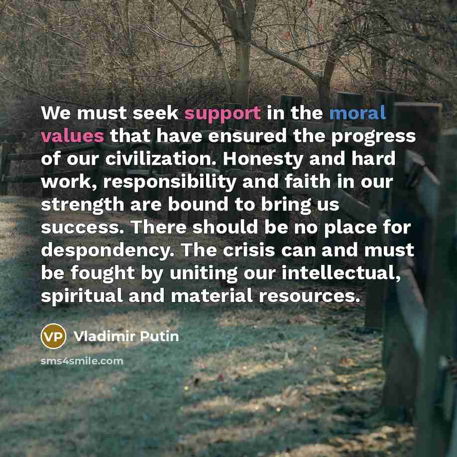 “We must seek support in the moral values that have ensured the progress of our civilization. Honesty and hard work, responsibility and faith in our strength are bound to bring us success. There should be no place for despondency. The crisis can and must be fought by uniting our intellectual…” quote by Vladimir Putin