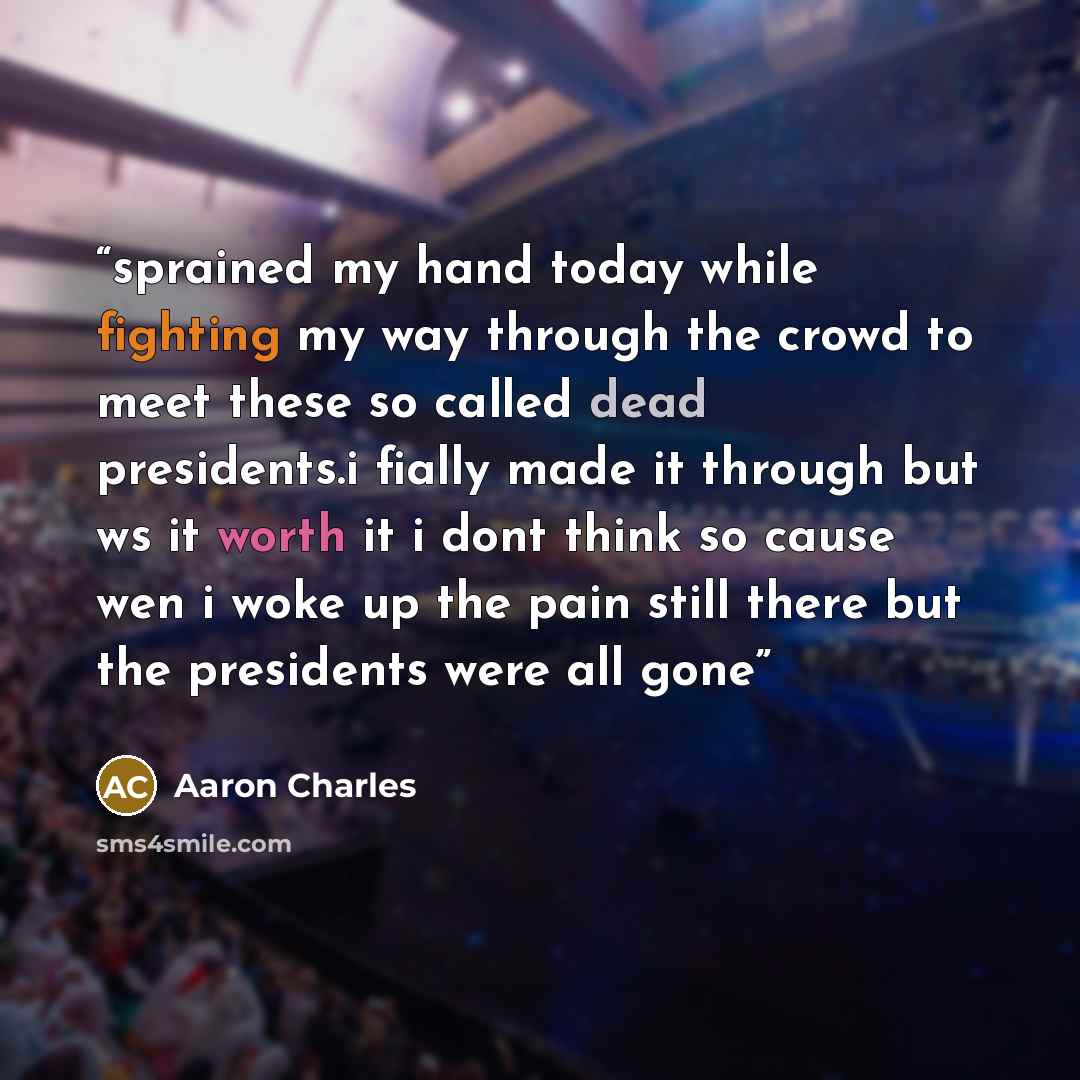 “sprained my hand today while fighting my way through the crowd to meet these so called dead presidents.i fially made it through but ws it worth it i dont think so cause wen i woke up the pain still there but the presidents were all gone” quote by Aaron Charles