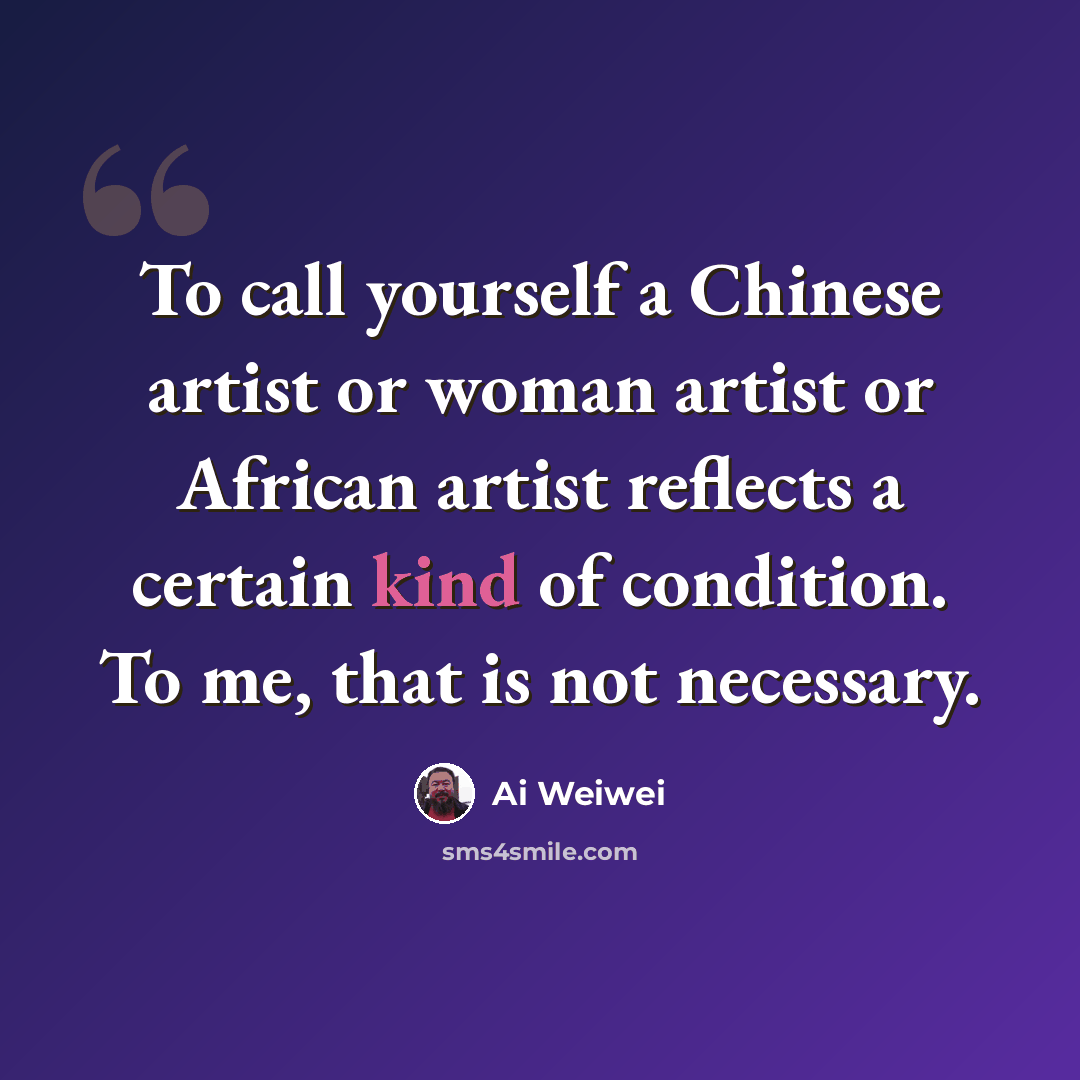 “To call yourself a Chinese artist or woman artist or African artist reflects a certain kind of condition. To me, that is not necessary.” quote by Ai Weiwei