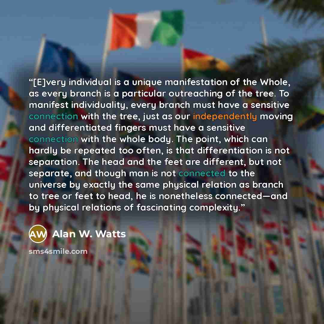 “[E]very individual is a unique manifestation of the Whole, as every branch is a particular outreaching of the tree. To manifest individuality, every branch must have a sensitive connection with the tree, just as our independently moving and differentiated fingers must have a sensitive connection…” quote by Alan W. Watts