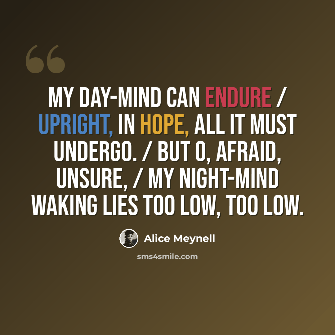 “My day-mind can endure / Upright, in hope, all it must undergo. / But O, afraid, unsure, / My night-mind waking lies too low, too low.” quote by Alice Meynell