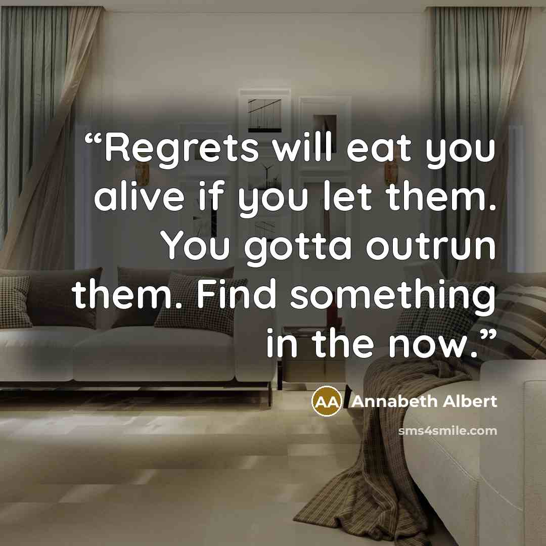“Regrets will eat you alive if you let them. You gotta outrun them. Find something in the now.” quote by Annabeth Albert