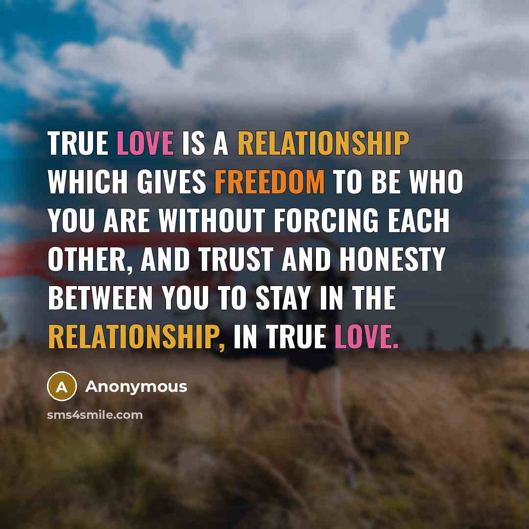 “True love is a relationship which gives freedom to be who you are without forcing each other, and trust and honesty between you to stay in the relationship, in true love.” quote by Anonymous