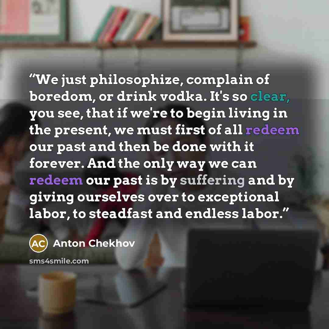 “We just philosophize, complain of boredom, or drink vodka. It's so clear, you see, that if we're to begin living in the present, we must first of all redeem our past and then be done with it forever. And the only way we can redeem our past is by suffering and by giving ourselves over to…” quote by Anton Chekhov