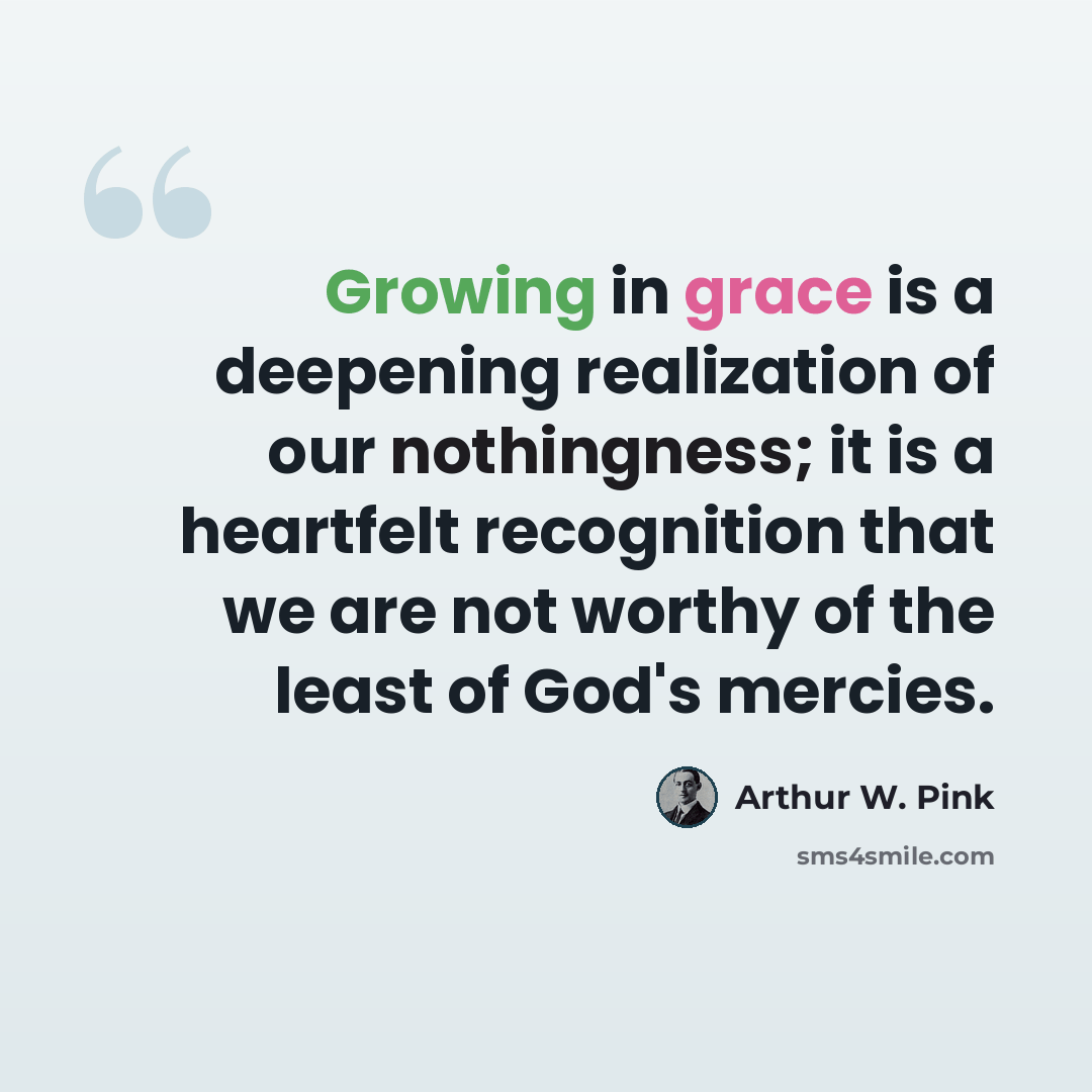 “Growing in grace is a deepening realization of our nothingness; it is a heartfelt recognition that we are not worthy of the least of God's mercies.” quote by Arthur W. Pink