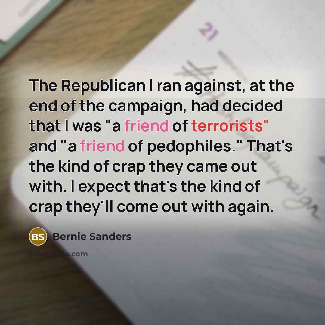 “The Republican I ran against, at the end of the campaign, had decided that I was "a friend of terrorists" and "a friend of pedophiles." That's the kind of crap they came out with. I expect that's the kind of crap they'll come out with again.” quote by Bernie Sanders