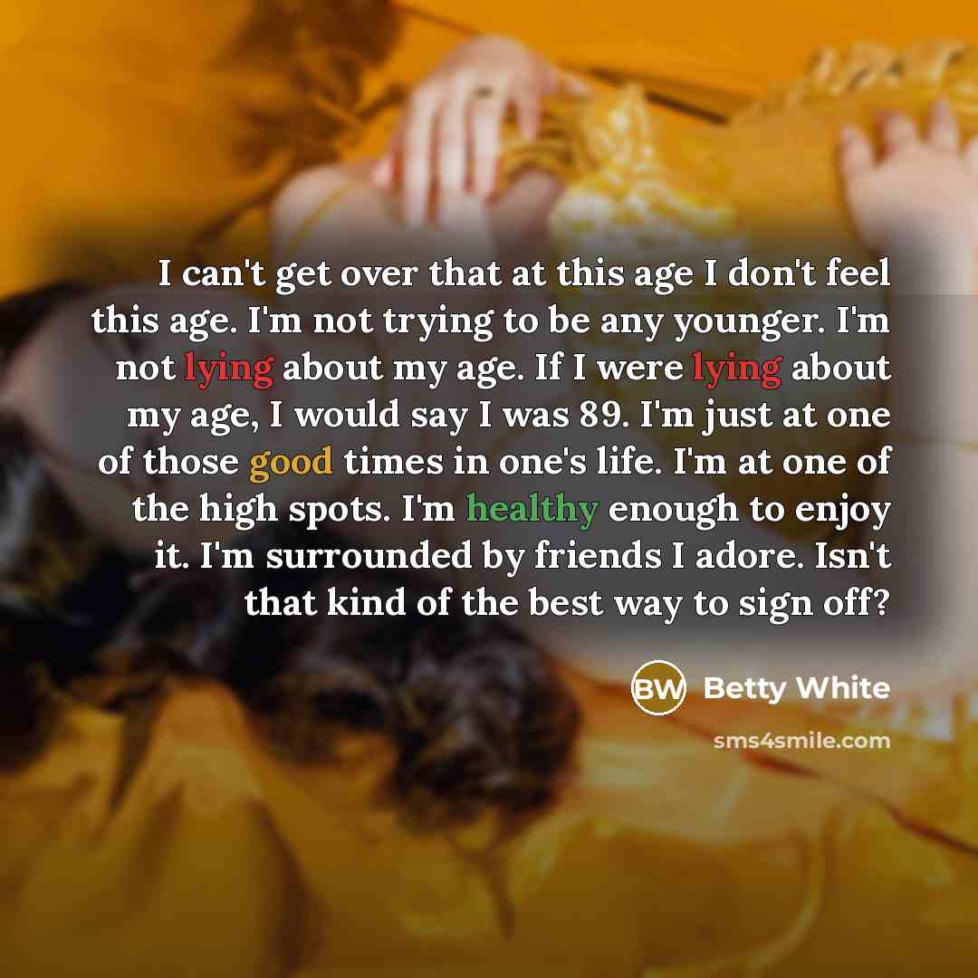 “I can't get over that at this age I don't feel this age. I'm not trying to be any younger. I'm not lying about my age. If I were lying about my age, I would say I was 89. I'm just at one of those good times in one's life. I'm at one of the high spots. I'm healthy enough to enjoy it. I'm surrounded…” quote by Betty White