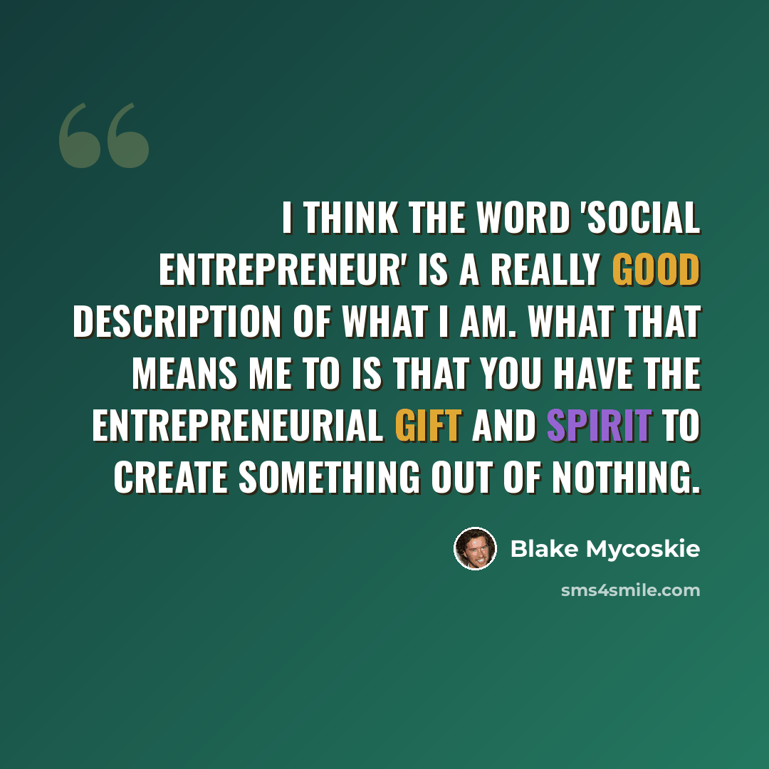 “I think the word 'social entrepreneur' is a really good description of what I am. What that means me to is that you have the entrepreneurial gift and spirit to create something out of nothing.” quote by Blake Mycoskie