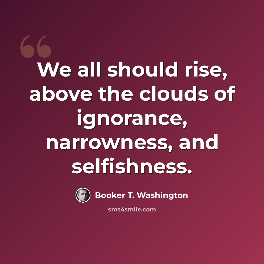 “We all should rise, above the clouds of ignorance, narrowness, and selfishness.” quote by Booker T. Washington
