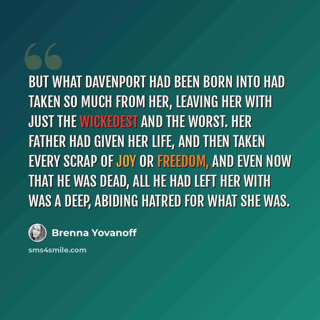 “But what Davenport had been born into had taken so much from her, leaving her with just the wickedest and the worst. Her father had given her life, and then taken every scrap of joy or freedom, and even now that he was dead, all he had left her with was a deep, abiding hatred for what she was.” quote by Brenna Yovanoff