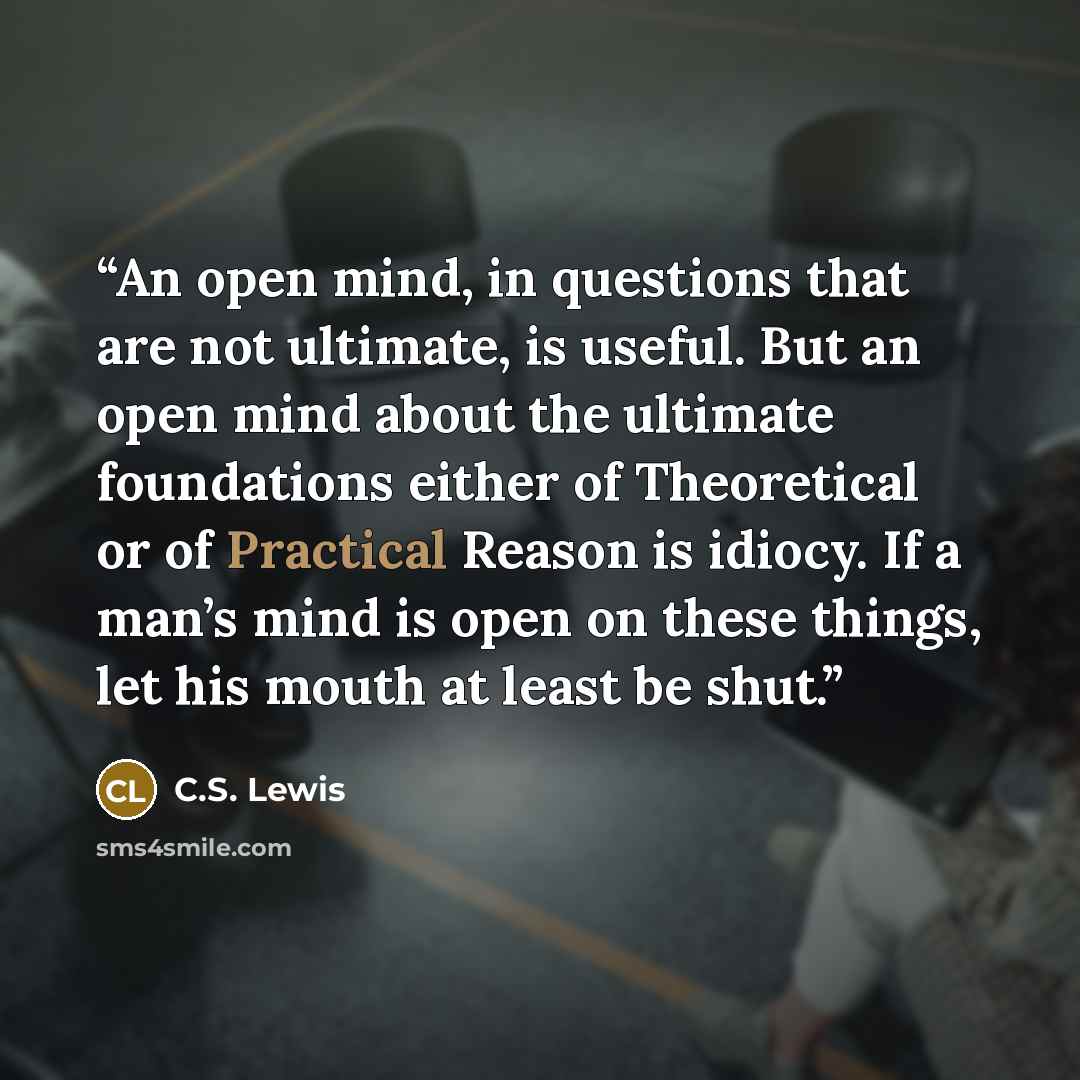 “An open mind, in questions that are not ultimate, is useful. But an open mind about the ultimate foundations either of Theoretical or of Practical Reason is idiocy. If a man’s mind is open on these things, let his mouth at least be shut.” quote by C.S. Lewis