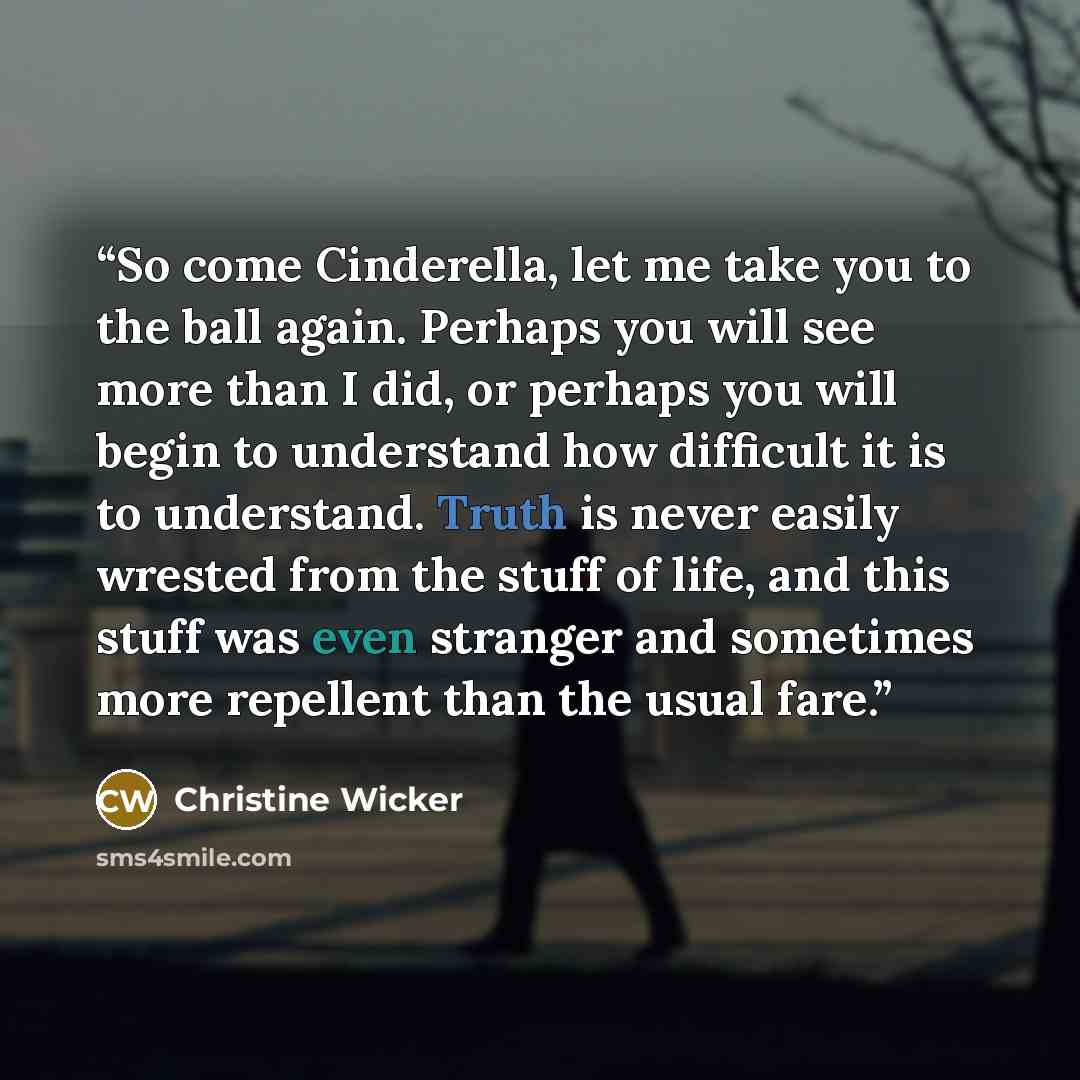 “So come Cinderella, let me take you to the ball again. Perhaps you will see more than I did, or perhaps you will begin to understand how difficult it is to understand. Truth is never easily wrested from the stuff of life, and this stuff was even stranger and sometimes more repellent than the usual…” quote by Christine Wicker