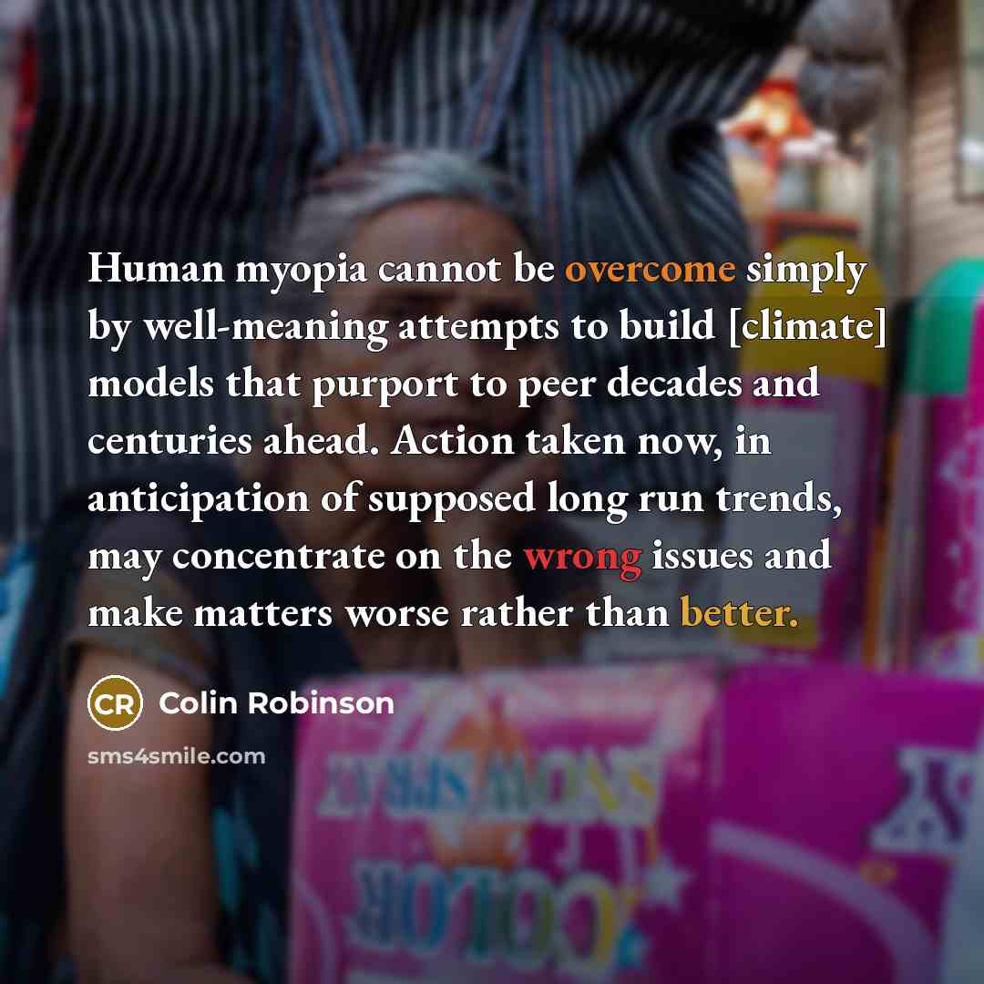 “Human myopia cannot be overcome simply by well-meaning attempts to build [climate] models that purport to peer decades and centuries ahead. Action taken now, in anticipation of supposed long run trends, may concentrate on the wrong issues and make matters worse rather than better.” quote by Colin Robinson