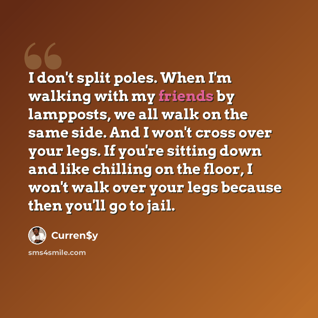“I don't split poles. When I'm walking with my friends by lampposts, we all walk on the same side. And I won't cross over your legs. If you're sitting down and like chilling on the floor, I won't walk over your legs because then you'll go to jail.” quote by Curren$y