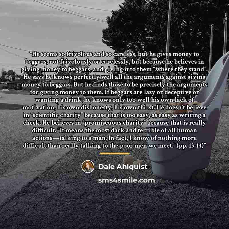 “He seems so frivolous and so careless, but he gives money to beggars, not frivolously or carelessly, but because he believes in giving money to beggars, and giving it to them “where they stand”. He says he knows perfectly well all the arguments against giving money to beggars. But he finds those…” quote by Dale Ahlquist