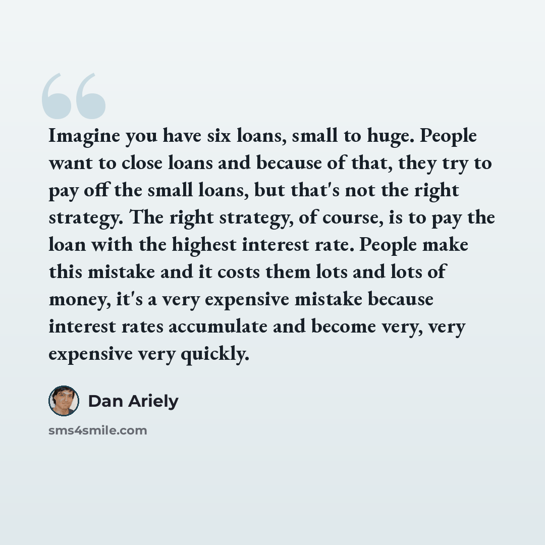 “Imagine you have six loans, small to huge. People want to close loans and because of that, they try to pay off the small loans, but that's not the right strategy. The right strategy, of course, is to pay the loan with the highest interest rate. People make this mistake and it costs them lots and…” quote by Dan Ariely
