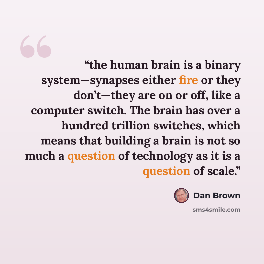 “the human brain is a binary system—synapses either fire or they don’t—they are on or off, like a computer switch. The brain has over a hundred trillion switches, which means that building a brain is not so much a question of technology as it is a question of scale.” quote by Dan Brown