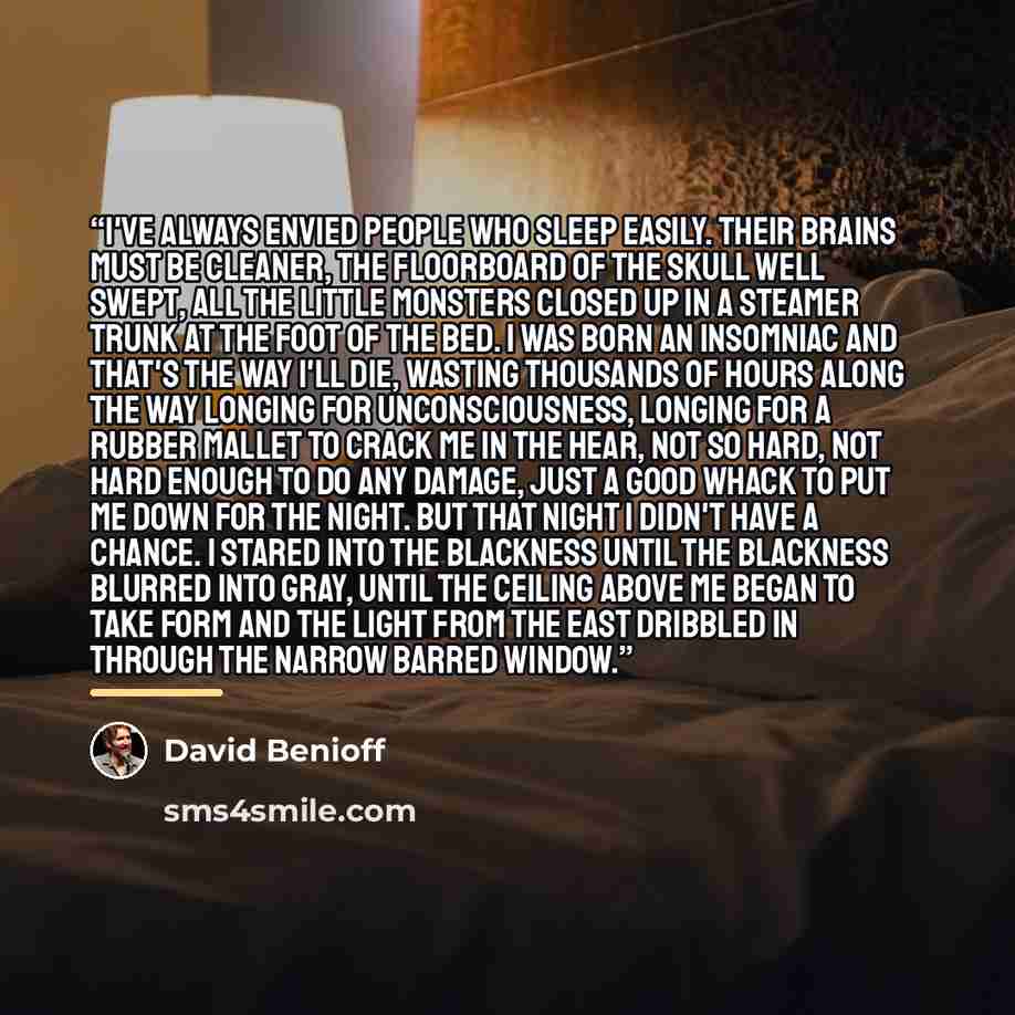 “I've always envied people who sleep easily. Their brains must be cleaner, the floorboard of the skull well swept, all the little monsters closed up in a steamer trunk at the foot of the bed. I was born an insomniac and that's the way I'll die, wasting thousands of hours along the way longing for…” quote by David Benioff