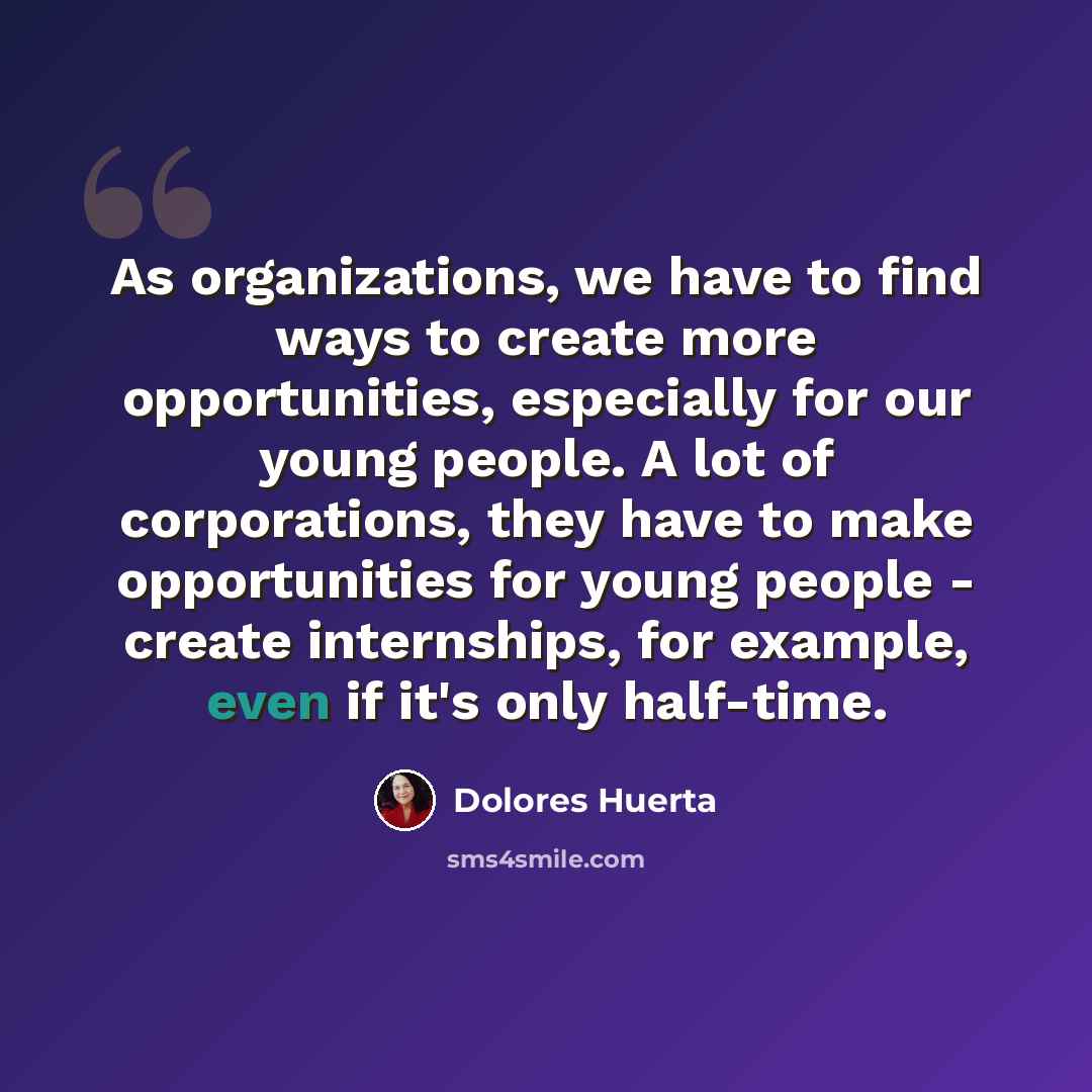 “As organizations, we have to find ways to create more opportunities, especially for our young people. A lot of corporations, they have to make opportunities for young people - create internships, for example, even if it's only half-time.” quote by Dolores Huerta