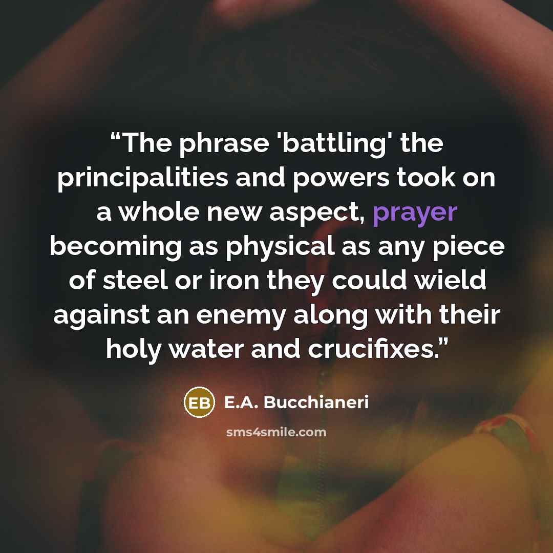 “The phrase 'battling' the principalities and powers took on a whole new aspect, prayer becoming as physical as any piece of steel or iron they could wield against an enemy along with their holy water and crucifixes.” quote by E.A. Bucchianeri