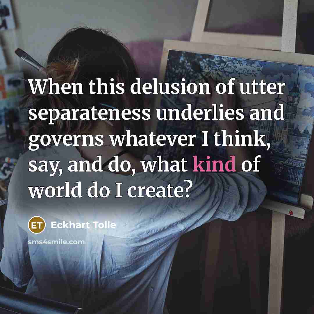 “When this delusion of utter separateness underlies and governs whatever I think, say, and do, what kind of world do I create?” quote by Eckhart Tolle