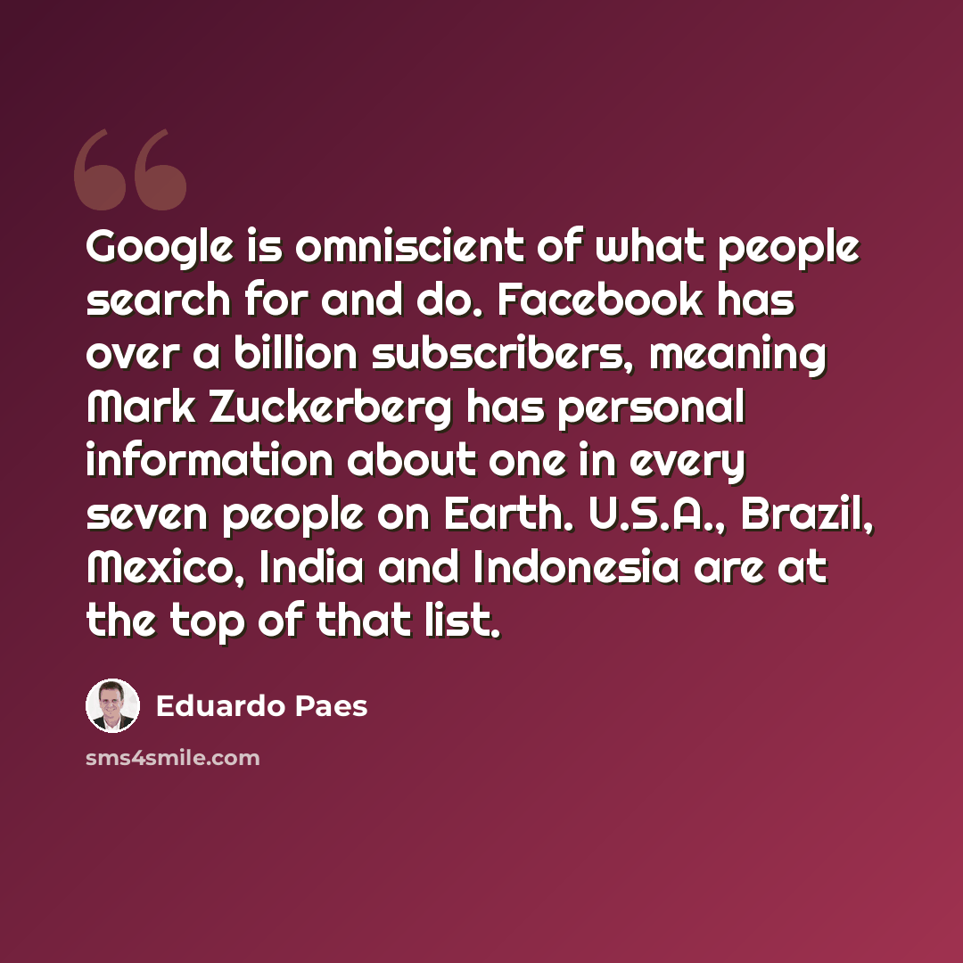 “Google is omniscient of what people search for and do. Facebook has over a billion subscribers, meaning Mark Zuckerberg has personal information about one in every seven people on Earth. U.S.A., Brazil, Mexico, India and Indonesia are at the top of that list.” quote by Eduardo Paes