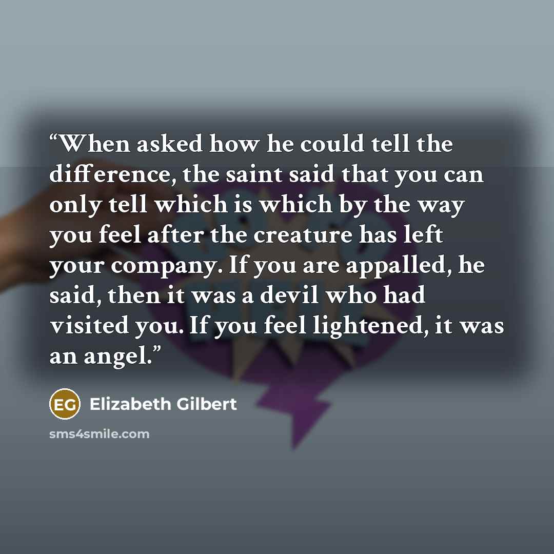 “When asked how he could tell the difference, the saint said that you can only tell which is which by the way you feel after the creature has left your company. If you are appalled, he said, then it was a devil who had visited you. If you feel lightened, it was an angel.” quote by Elizabeth Gilbert