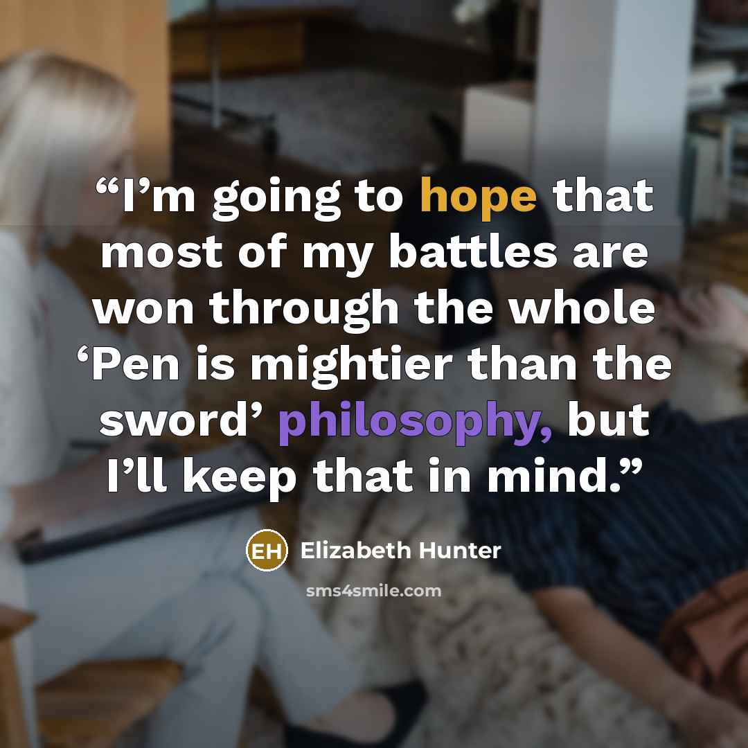 “I’m going to hope that most of my battles are won through the whole ‘Pen is mightier than the sword’ philosophy, but I’ll keep that in mind.” quote by Elizabeth Hunter