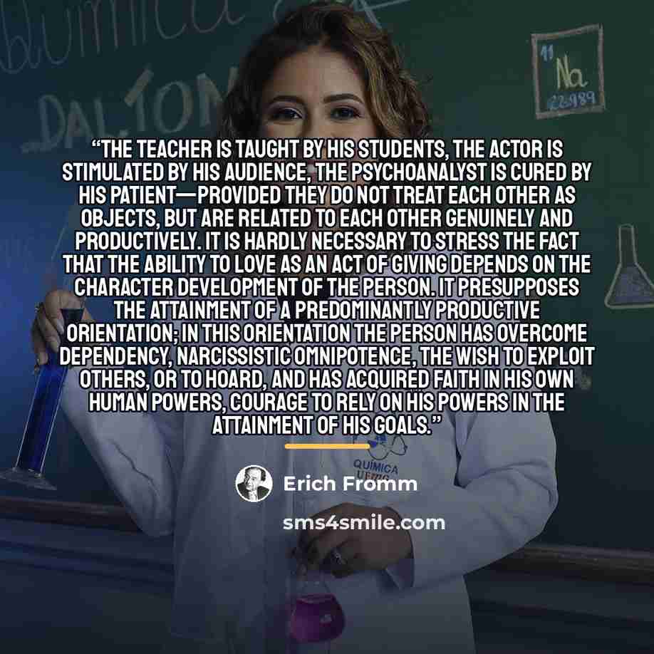 “The teacher is taught by his students, the actor is stimulated by his audience, the psychoanalyst is cured by his patient—provided they do not treat each other as objects, but are related to each other genuinely and productively. It is hardly necessary to stress the fact that the ability to love…” quote by Erich Fromm