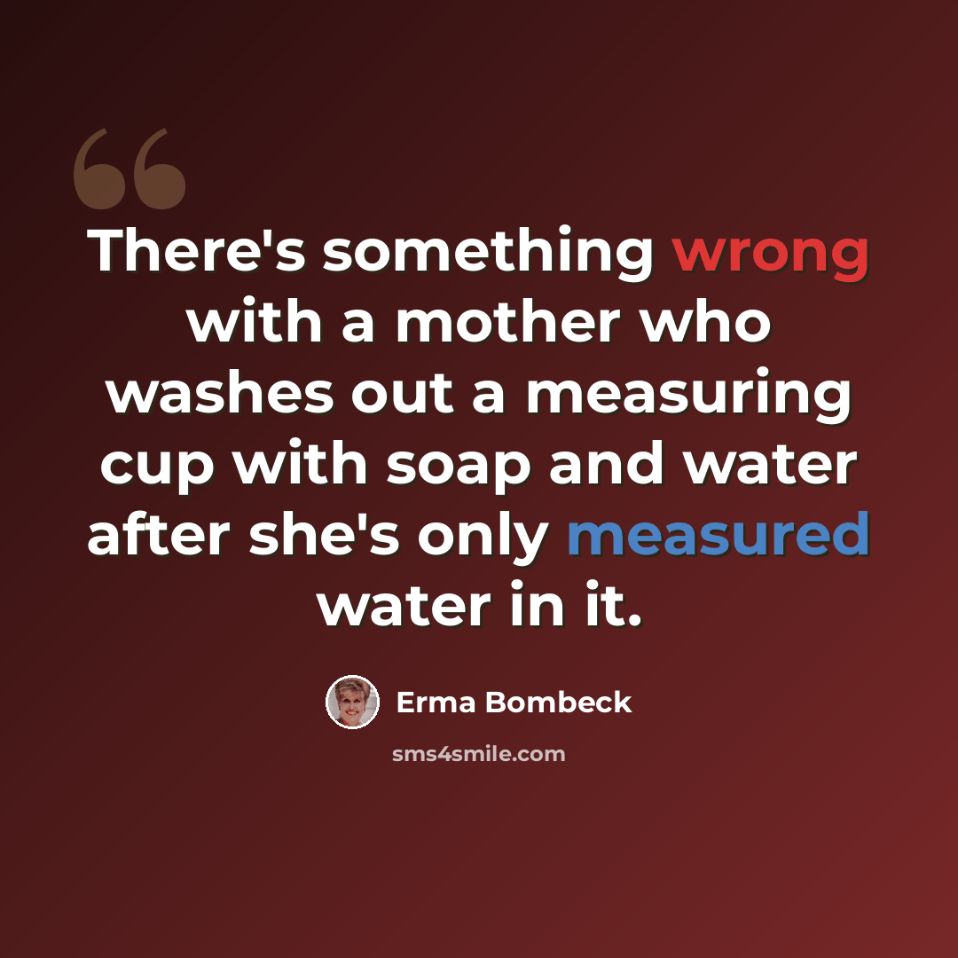 “There's something wrong with a mother who washes out a measuring cup with soap and water after she's only measured water in it.” quote by Erma Bombeck