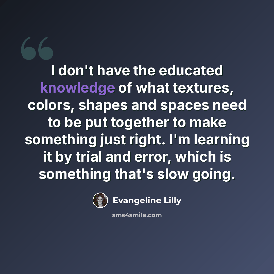 “I don't have the educated knowledge of what textures, colors, shapes and spaces need to be put together to make something just right. I'm learning it by trial and error, which is something that's slow going.” quote by Evangeline Lilly