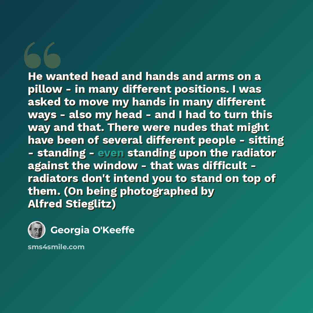 “He wanted head and hands and arms on a pillow - in many different positions. I was asked to move my hands in many different ways - also my head - and I had to turn this way and that. There were nudes that might have been of several different people - sitting - standing - even standing upon the…” quote by Georgia O'Keeffe