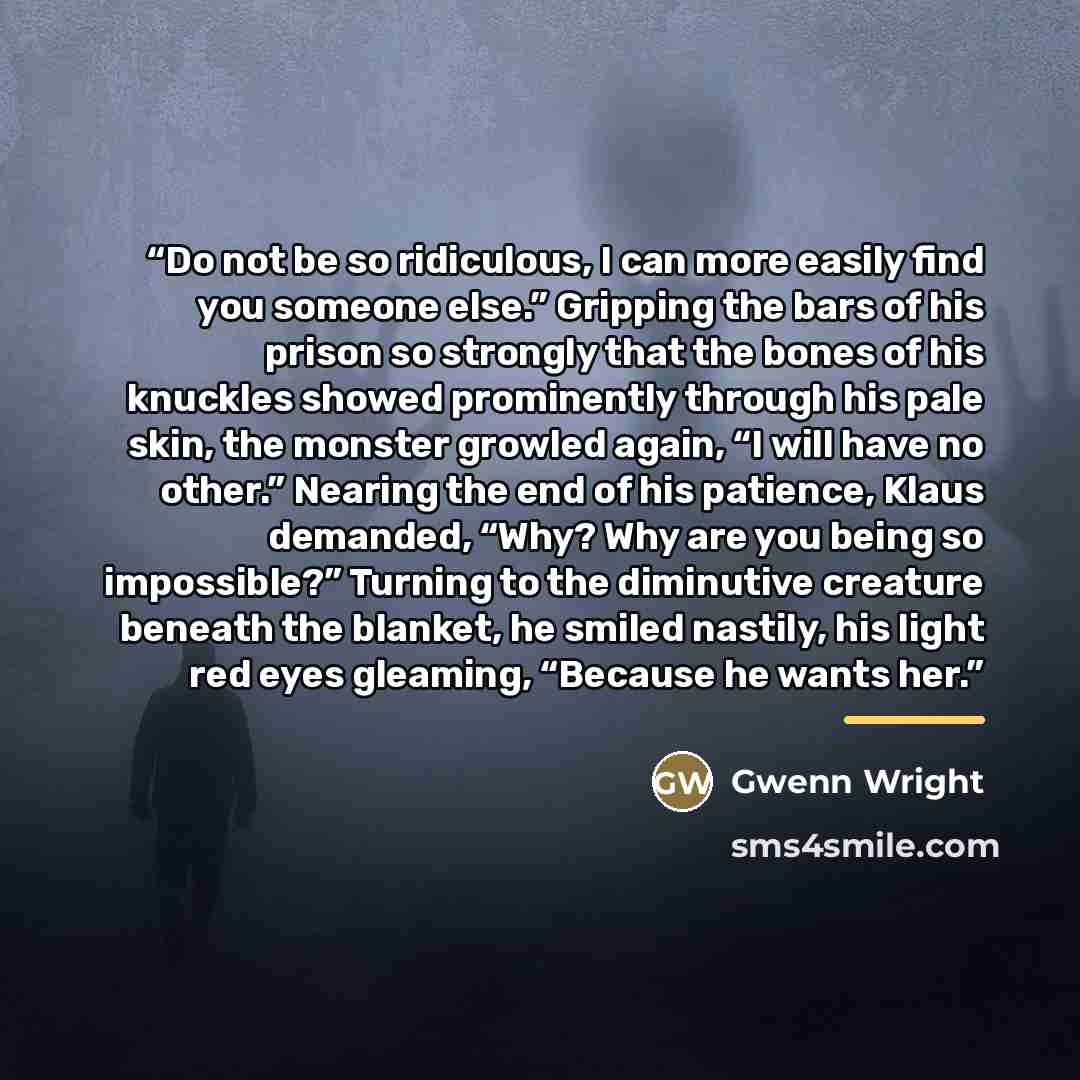 “Do not be so ridiculous, I can more easily find you someone else.” Gripping the bars of his prison so strongly that the bones of his knuckles showed prominently through his pale skin, the monster growled again, “I will have no other.” Nearing the end of his patience, Klaus demanded, “Why? Why are…” quote by Gwenn Wright