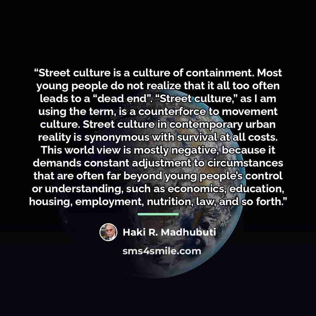“Street culture is a culture of containment. Most young people do not realize that it all too often leads to a “dead end”. “Street culture,” as I am using the term, is a counterforce to movement culture. Street culture in contemporary urban reality is synonymous with survival at all costs. This…” quote by Haki R. Madhubuti
