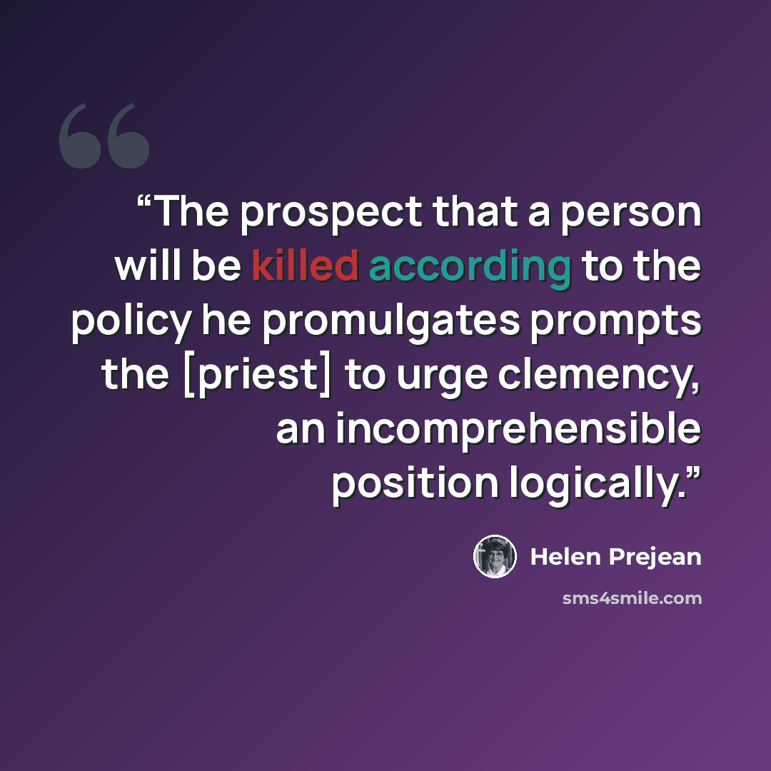 “The prospect that a person will be killed according to the policy he promulgates prompts the [priest] to urge clemency, an incomprehensible position logically.” quote by Helen Prejean