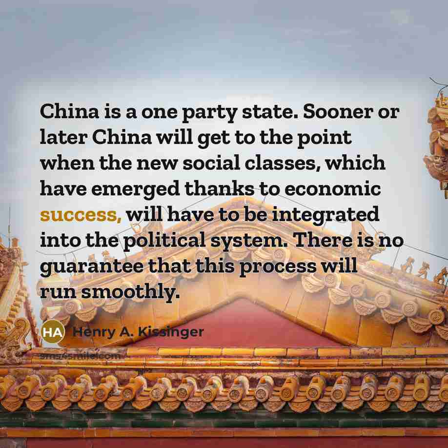 “China is a one party state. Sooner or later China will get to the point when the new social classes, which have emerged thanks to economic success, will have to be integrated into the political system. There is no guarantee that this process will run smoothly.” quote by Henry A. Kissinger