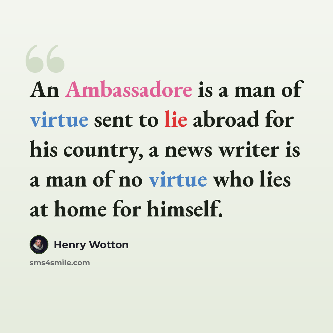 “An Ambassadore is a man of virtue sent to lie abroad for his country, a news writer is a man of no virtue who lies at home for himself.” quote by Henry Wotton