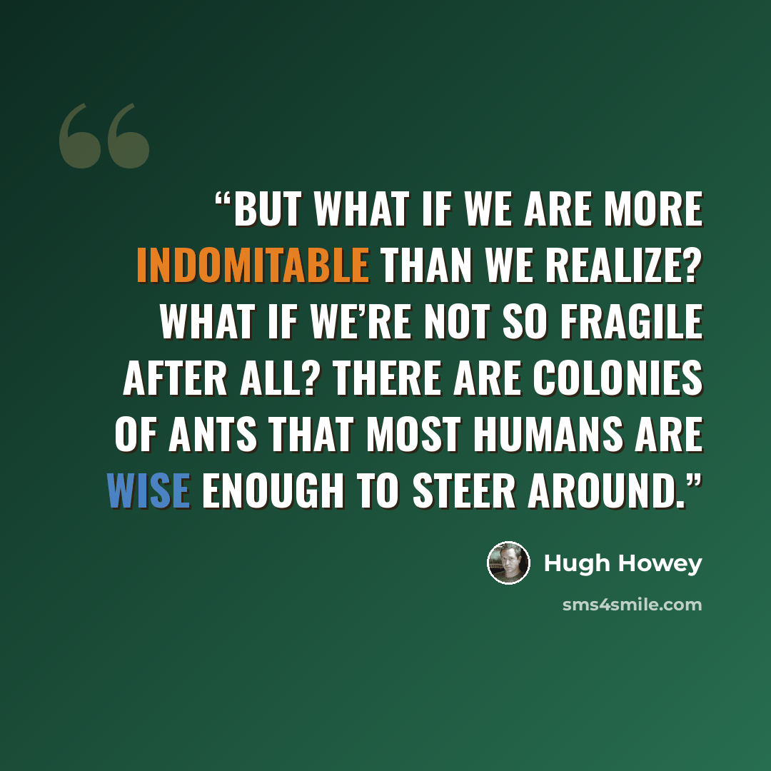 “But what if we are more indomitable than we realize? What if we’re not so fragile after all? There are colonies of ants that most humans are wise enough to steer around.” quote by Hugh Howey