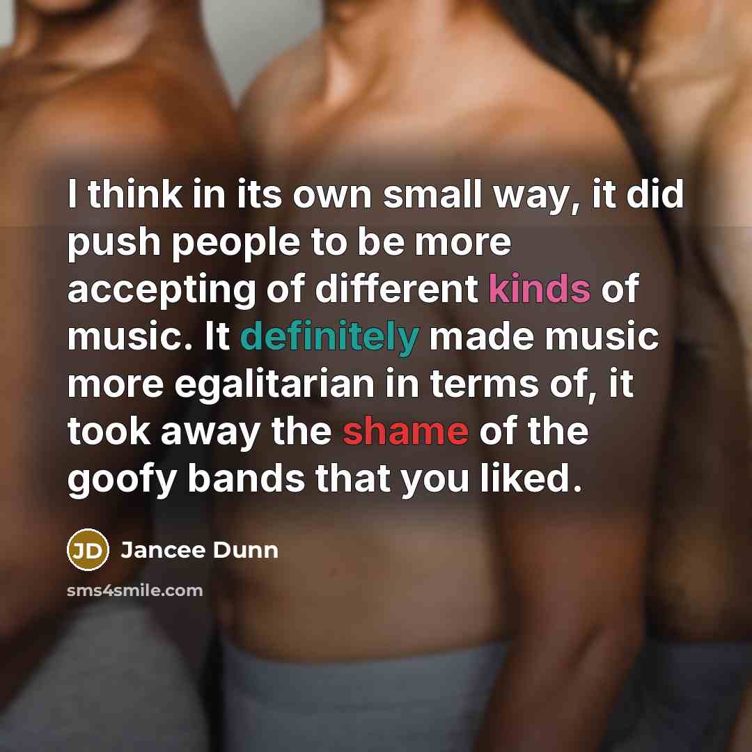 “I think in its own small way, it did push people to be more accepting of different kinds of music. It definitely made music more egalitarian in terms of, it took away the shame of the goofy bands that you liked.” quote by Jancee Dunn
