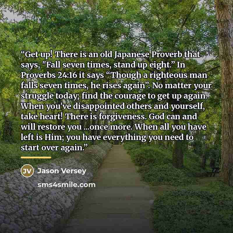 “Get up! There is an old Japanese Proverb that says, "Fall seven times, stand up eight.” In Proverbs 24:16 it says “Though a righteous man falls seven times, he rises again”. No matter your struggle today; find the courage to get up again. When you've disappointed others and yourself, take heart!…” quote by Jason Versey