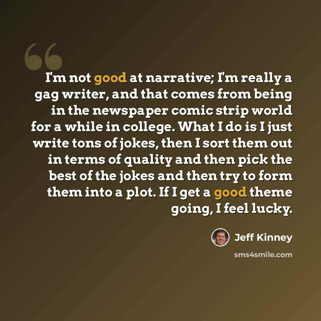 “I'm not good at narrative; I'm really a gag writer, and that comes from being in the newspaper comic strip world for a while in college. What I do is I just write tons of jokes, then I sort them out in terms of quality and then pick the best of the jokes and then try to form them into a plot. If I…” quote by Jeff Kinney