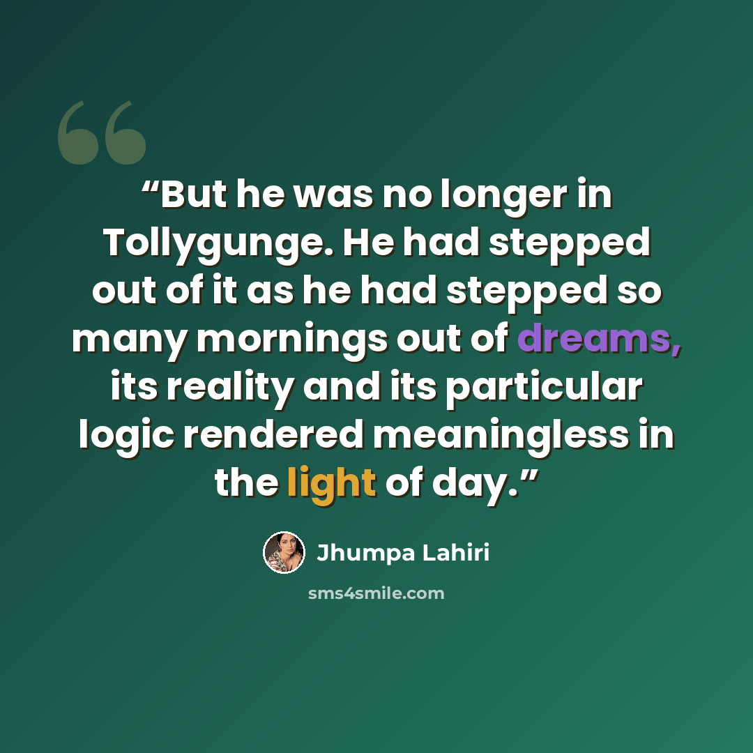 “But he was no longer in Tollygunge. He had stepped out of it as he had stepped so many mornings out of dreams, its reality and its particular logic rendered meaningless in the light of day.” quote by Jhumpa Lahiri