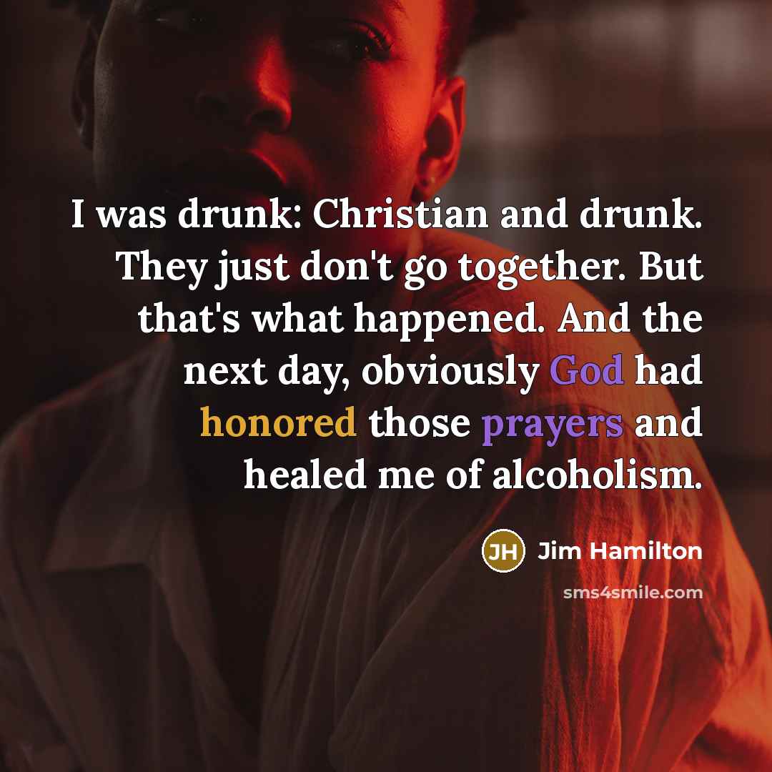 “I was drunk: Christian and drunk. They just don't go together. But that's what happened. And the next day, obviously God had honored those prayers and healed me of alcoholism.” quote by Jim Hamilton