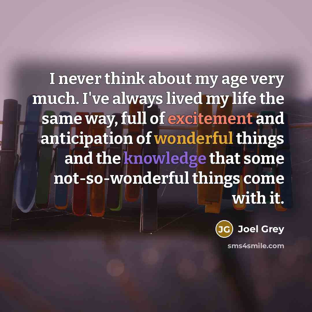 “I never think about my age very much. I've always lived my life the same way, full of excitement and anticipation of wonderful things and the knowledge that some not-so-wonderful things come with it.” quote by Joel Grey