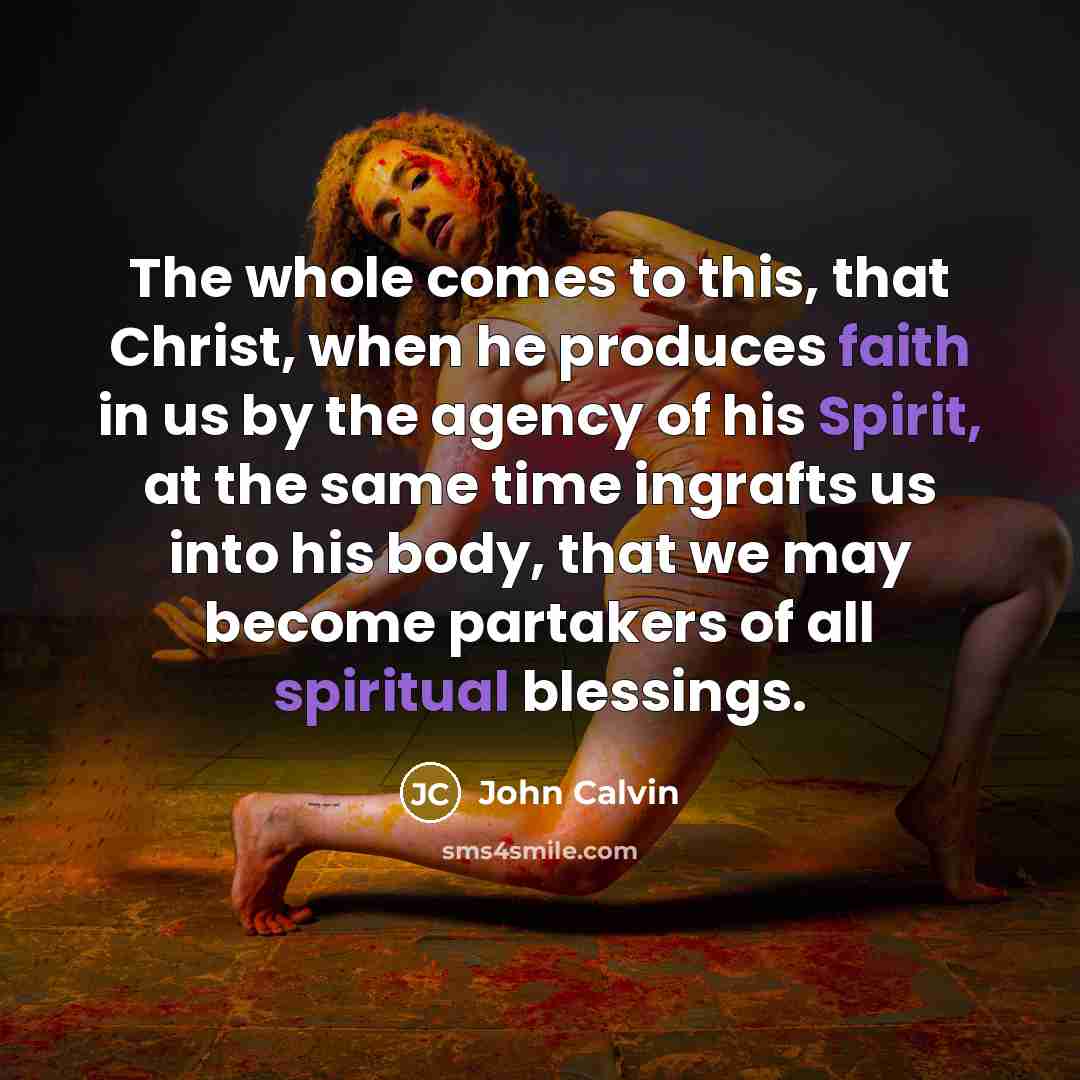 “The whole comes to this, that Christ, when he produces faith in us by the agency of his Spirit, at the same time ingrafts us into his body, that we may become partakers of all spiritual blessings.” quote by John Calvin