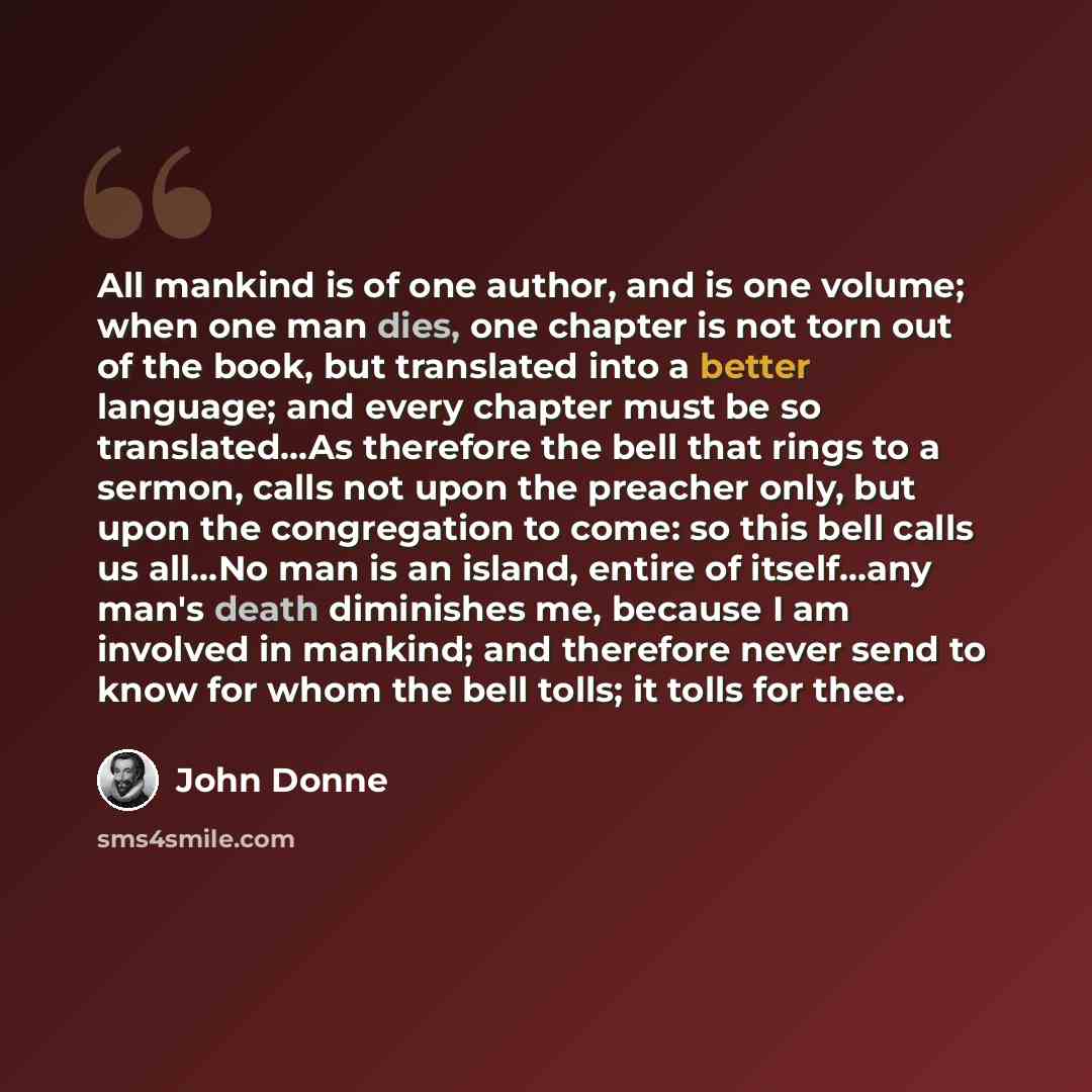 “All mankind is of one author, and is one volume; when one man dies, one chapter is not torn out of the book, but translated into a better language; and every chapter must be so translated…As therefore the bell that rings to a sermon, calls not upon the preacher only, but upon the congregation to…” quote by John Donne