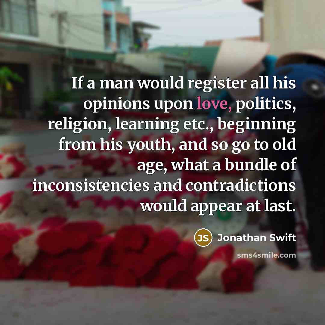 “If a man would register all his opinions upon love, politics, religion, learning etc., beginning from his youth, and so go to old age, what a bundle of inconsistencies and contradictions would appear at last.” quote by Jonathan Swift